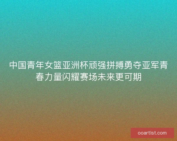 中国青年女篮亚洲杯顽强拼搏勇夺亚军青春力量闪耀赛场未来更可期