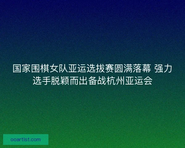 国家围棋女队亚运选拔赛圆满落幕 强力选手脱颖而出备战杭州亚运会 国家围棋女队亚运选拔赛圆满落幕 强力选手脱颖而出备战杭州亚运会