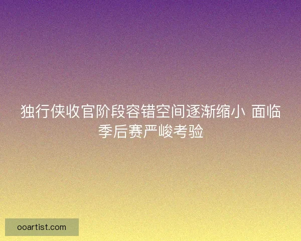 独行侠收官阶段容错空间逐渐缩小 面临季后赛严峻考验