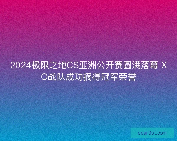 2024极限之地CS亚洲公开赛圆满落幕 XO战队成功摘得冠军荣誉