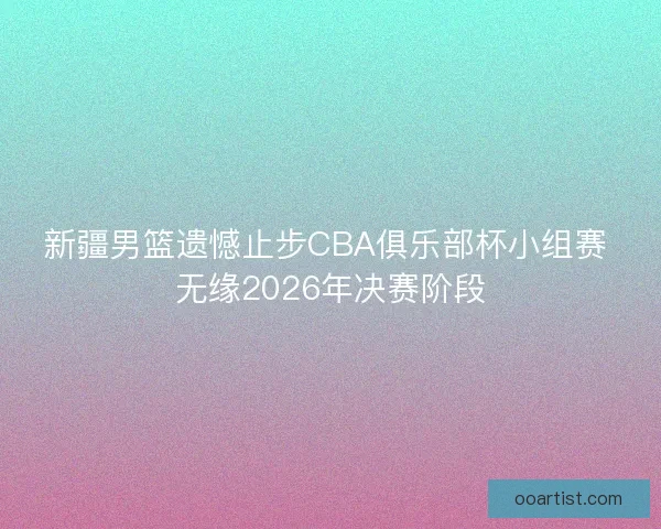 新疆男篮遗憾止步CBA俱乐部杯小组赛 无缘2026年决赛阶段