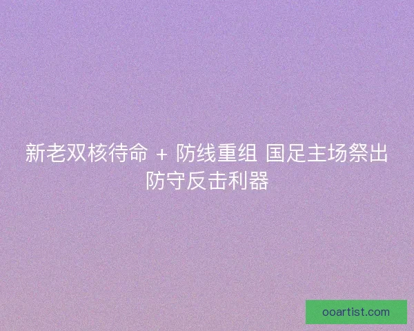 新老双核待命 + 防线重组 国足主场祭出防守反击利器