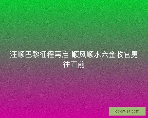 汪顺巴黎征程再启 顺风顺水六金收官勇往直前