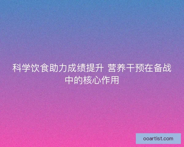 科学饮食助力成绩提升 营养干预在备战中的核心作用
