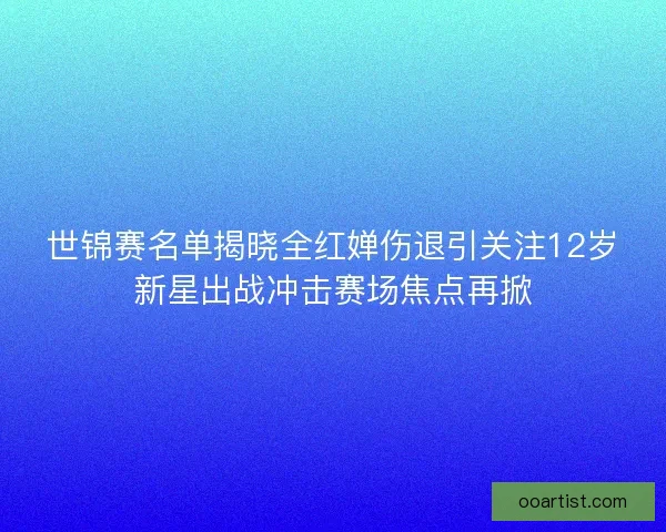 世锦赛名单揭晓全红婵伤退引关注12岁新星出战冲击赛场焦点再掀