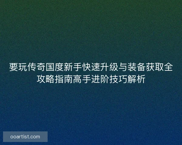 要玩传奇国度新手快速升级与装备获取全攻略指南高手进阶技巧解析