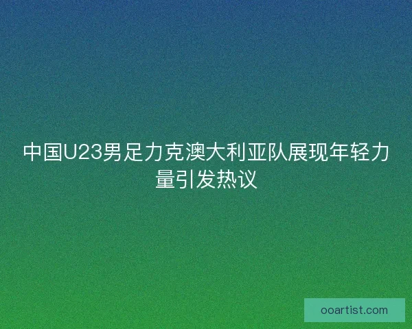 中国U23男足力克澳大利亚队展现年轻力量引发热议