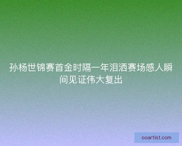 孙杨世锦赛首金时隔一年泪洒赛场感人瞬间见证伟大复出