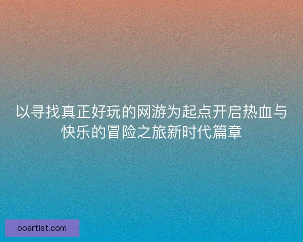 以寻找真正好玩的网游为起点开启热血与快乐的冒险之旅新时代篇章