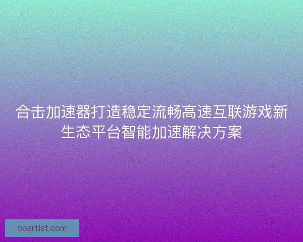 合击加速器打造稳定流畅高速互联游戏新生态平台智能加速解决方案