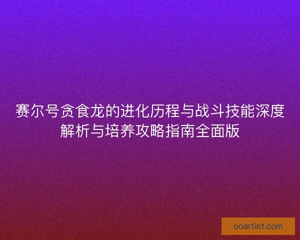 赛尔号贪食龙的进化历程与战斗技能深度解析与培养攻略指南全面版