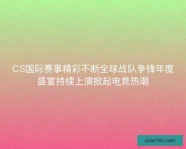 CS国际赛事精彩不断全球战队争锋年度盛宴持续上演掀起电竞热潮