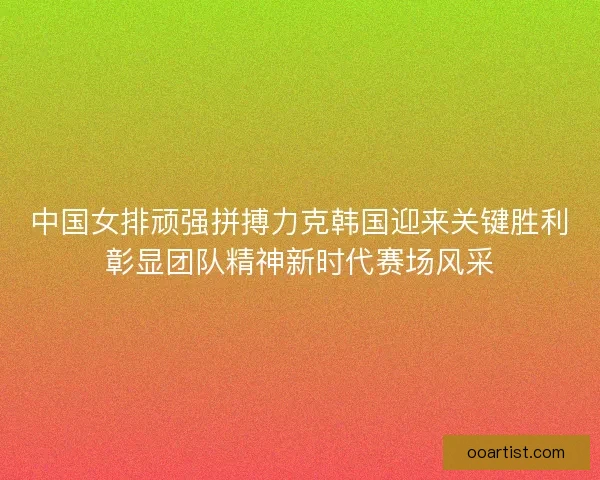 中国女排顽强拼搏力克韩国迎来关键胜利彰显团队精神新时代赛场风采