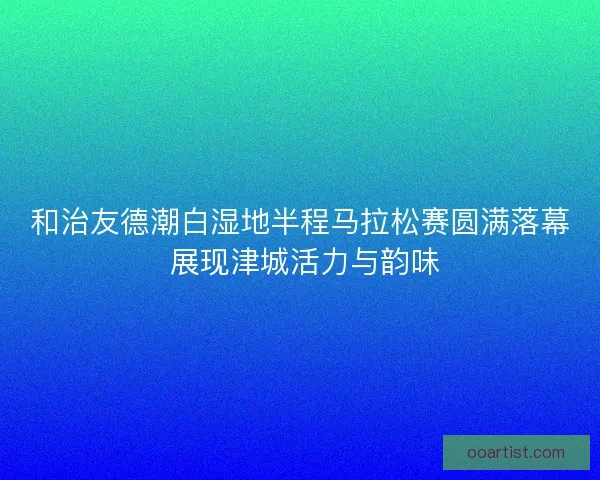 和治友德潮白湿地半程马拉松赛圆满落幕 展现津城活力与韵味