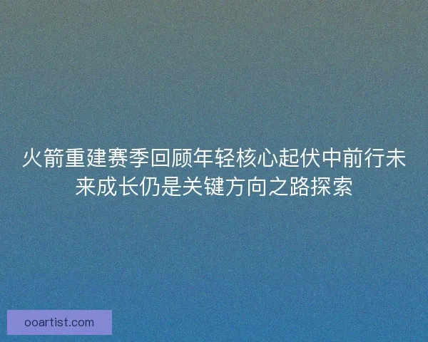 火箭重建赛季回顾年轻核心起伏中前行未来成长仍是关键方向之路探索